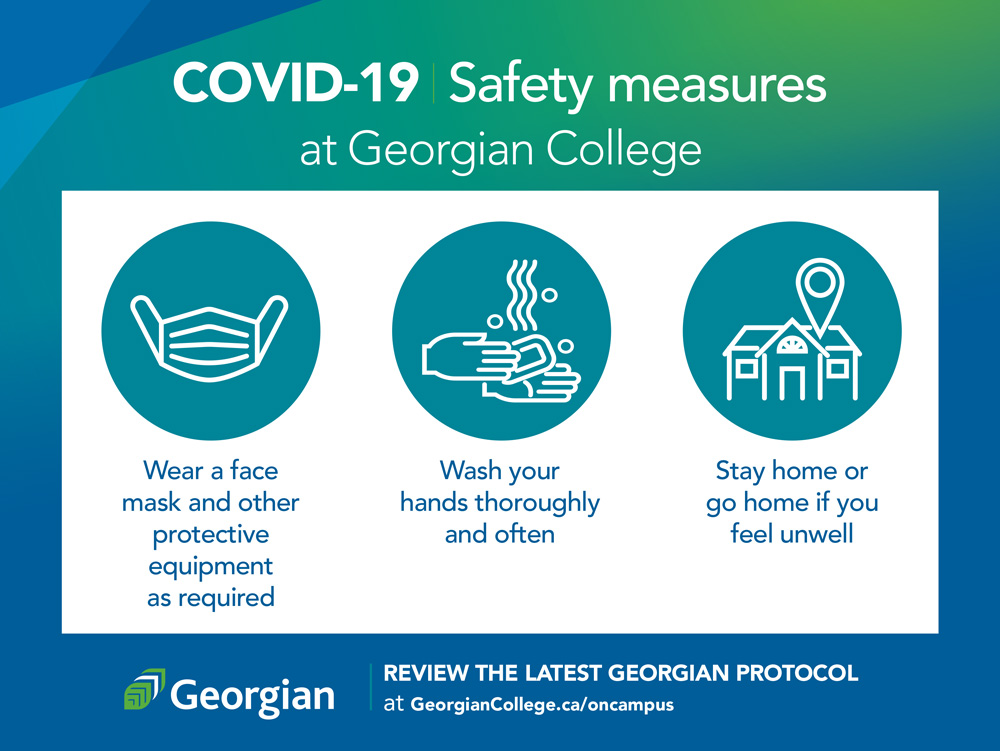COVID-19 safety measures at Georgian College: Wear a face covering and other PPE as required; Wash your hands thoroughly and often; Stay home or go home if you feel unwell; Review the latest Georgian protocol